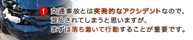 交通事故とは突発的なアクシデントなので、混乱されてしまうと思いますが、まずは落ち着いて行動することが重要です。