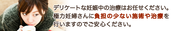 デリケートな妊娠中の治療はお任せください。極力妊婦さんに負担の少ない施術や治療を行いますのでご安心ください。